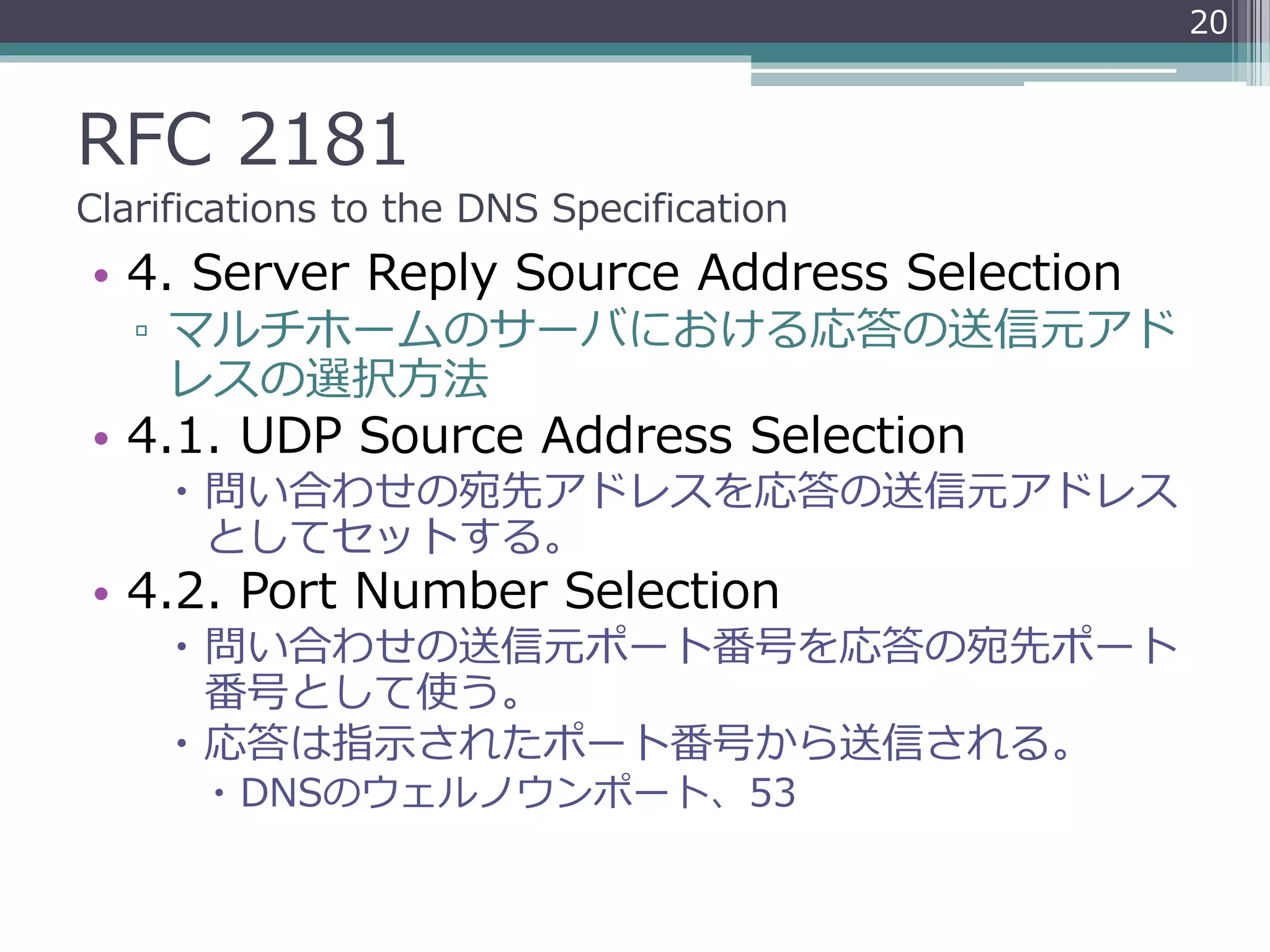 RFC 2181
Clarifications to the DNS Specification
• 4. Server Reply Source Address Selection
▫ マルチホームのサーバにおける応答の送信元アド
レスの選択方法
• 4.1. UDP Source Address Selection
 問い合わせの宛先アドレスを応答の送信元アドレス
としてセットする。
• 4.2. Port Number Selection
 問い合わせの送信元ポート番号を応答の宛先ポート
番号として使う。
 応答は指示されたポート番号から送信される。
 DNSのウェルノウンポート、53
20
 