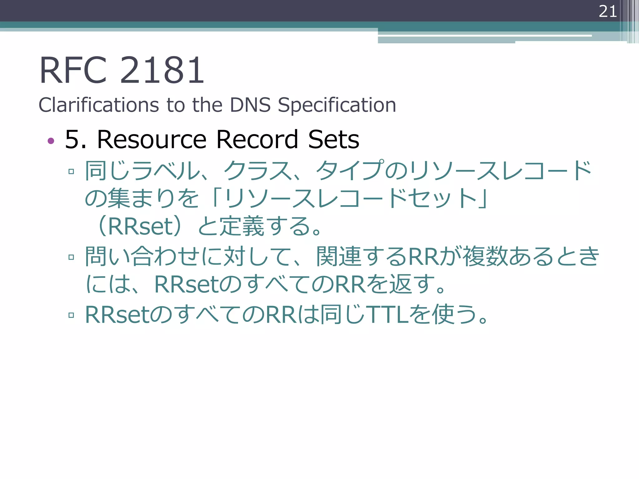RFC 2181
Clarifications to the DNS Specification
• 5. Resource Record Sets
▫ 同じラベル、クラス、タイプのリソースレコード
の集まりを「リソースレコードセット」
（RRset）と定義する。
▫ 問い合わせに対して、関連するRRが複数あるとき
には、RRsetのすべてのRRを返す。
▫ RRsetのすべてのRRは同じTTLを使う。
21
 