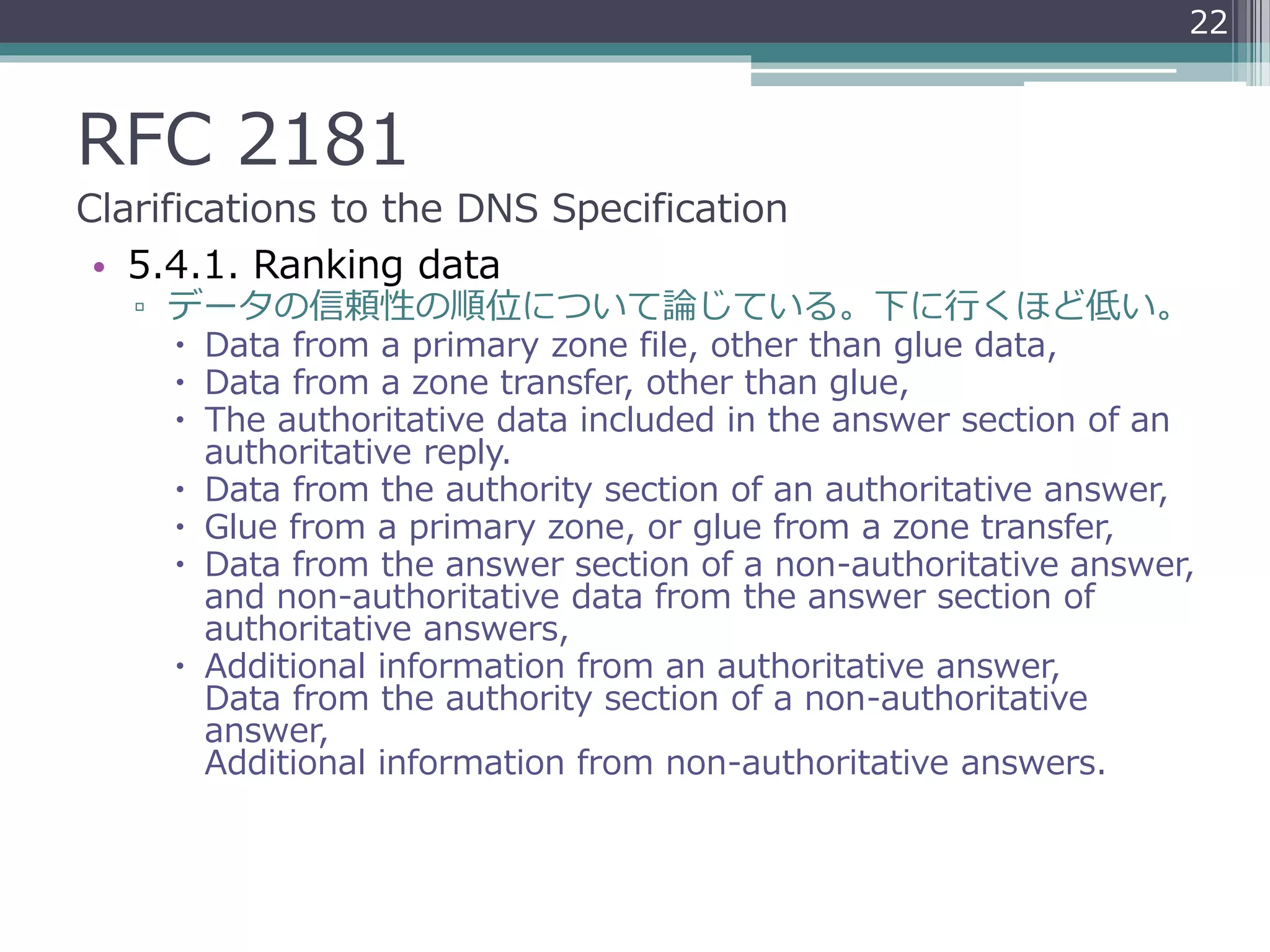 RFC 2181
Clarifications to the DNS Specification
• 5.4.1. Ranking data
▫ データの信頼性の順位について論じている。下に行くほど低い。
 Data from a primary zone file, other than glue data,
 Data from a zone transfer, other than glue,
 The authoritative data included in the answer section of an
authoritative reply.
 Data from the authority section of an authoritative answer,
 Glue from a primary zone, or glue from a zone transfer,
 Data from the answer section of a non-authoritative answer,
and non-authoritative data from the answer section of
authoritative answers,
 Additional information from an authoritative answer,
Data from the authority section of a non-authoritative
answer,
Additional information from non-authoritative answers.
22
 