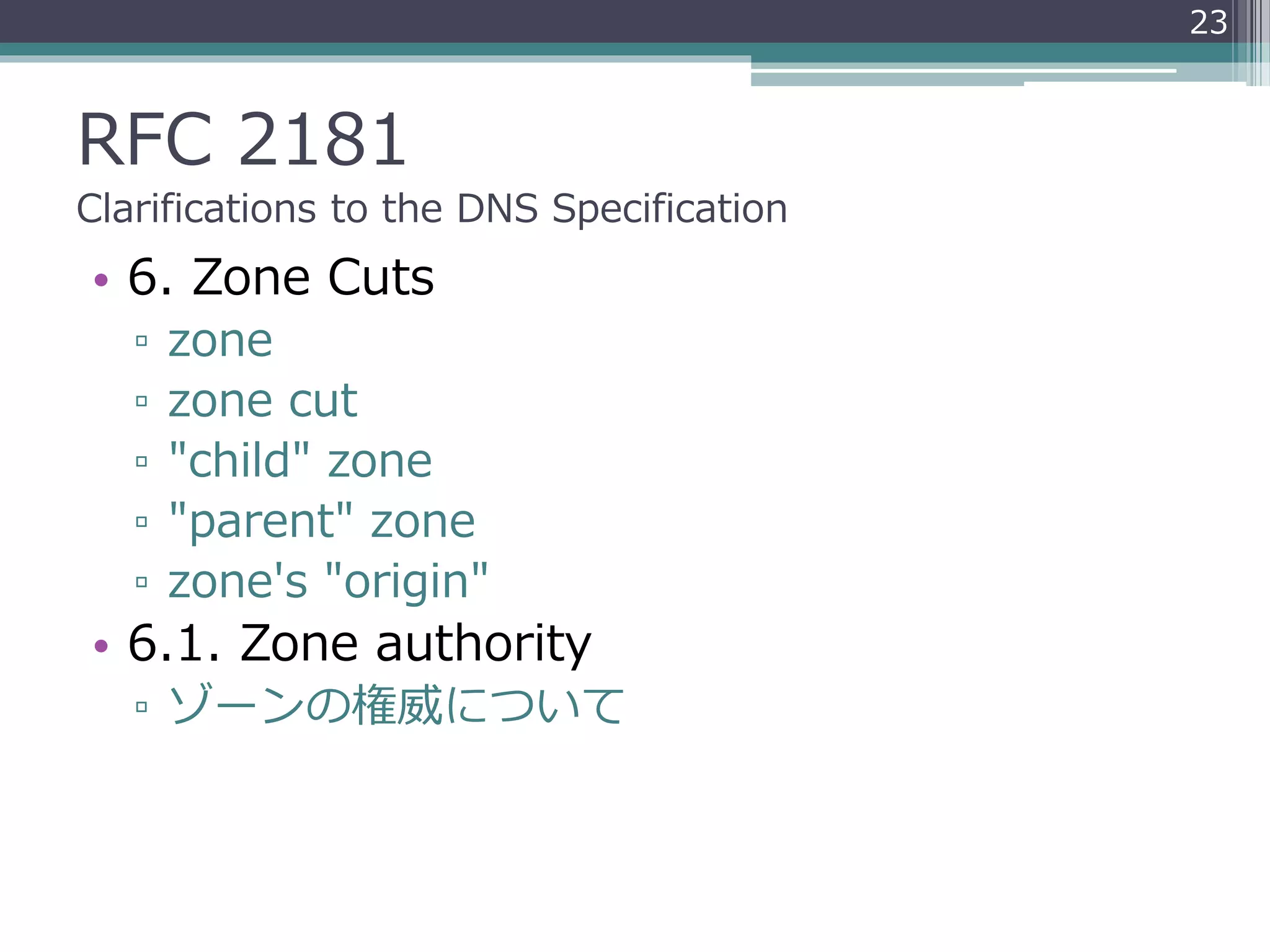 RFC 2181
Clarifications to the DNS Specification
• 6. Zone Cuts
▫ zone
▫ zone cut
▫ "child" zone
▫ "parent" zone
▫ zone's "origin"
• 6.1. Zone authority
▫ ゾーンの権威について
23
 