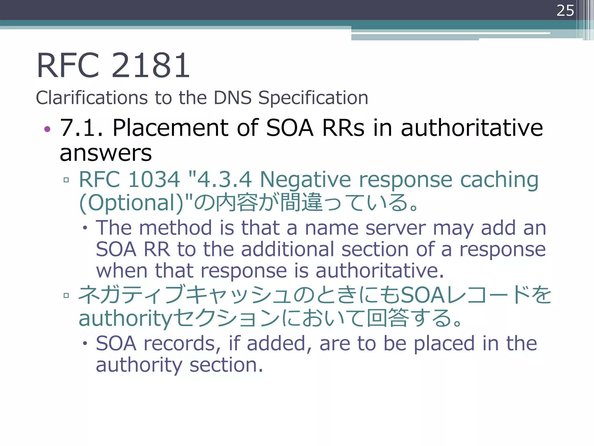 RFC 2181
Clarifications to the DNS Specification
• 7.1. Placement of SOA RRs in authoritative
answers
▫ RFC 1034 "4.3.4 Negative response caching
(Optional)"の内容が間違っている。
 The method is that a name server may add an
SOA RR to the additional section of a response
when that response is authoritative.
▫ ネガティブキャッシュのときにもSOAレコードを
authorityセクションにおいて回答する。
 SOA records, if added, are to be placed in the
authority section.
25
 