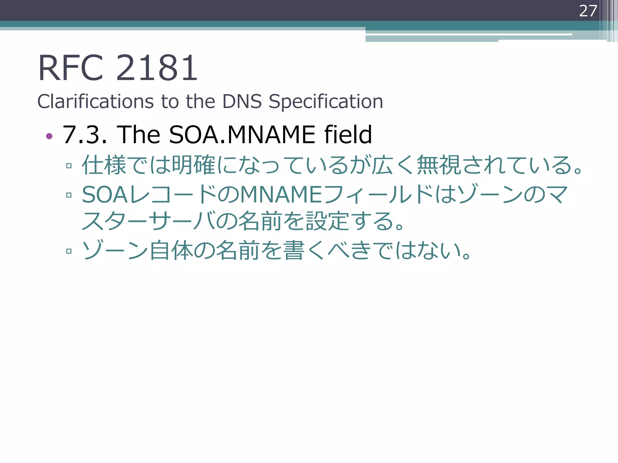RFC 2181
Clarifications to the DNS Specification
• 7.3. The SOA.MNAME field
▫ 仕様では明確になっているが広く無視されている。
▫ SOAレコードのMNAMEフィールドはゾーンのマ
スターサーバの名前を設定する。
▫ ゾーン自体の名前を書くべきではない。
27
 