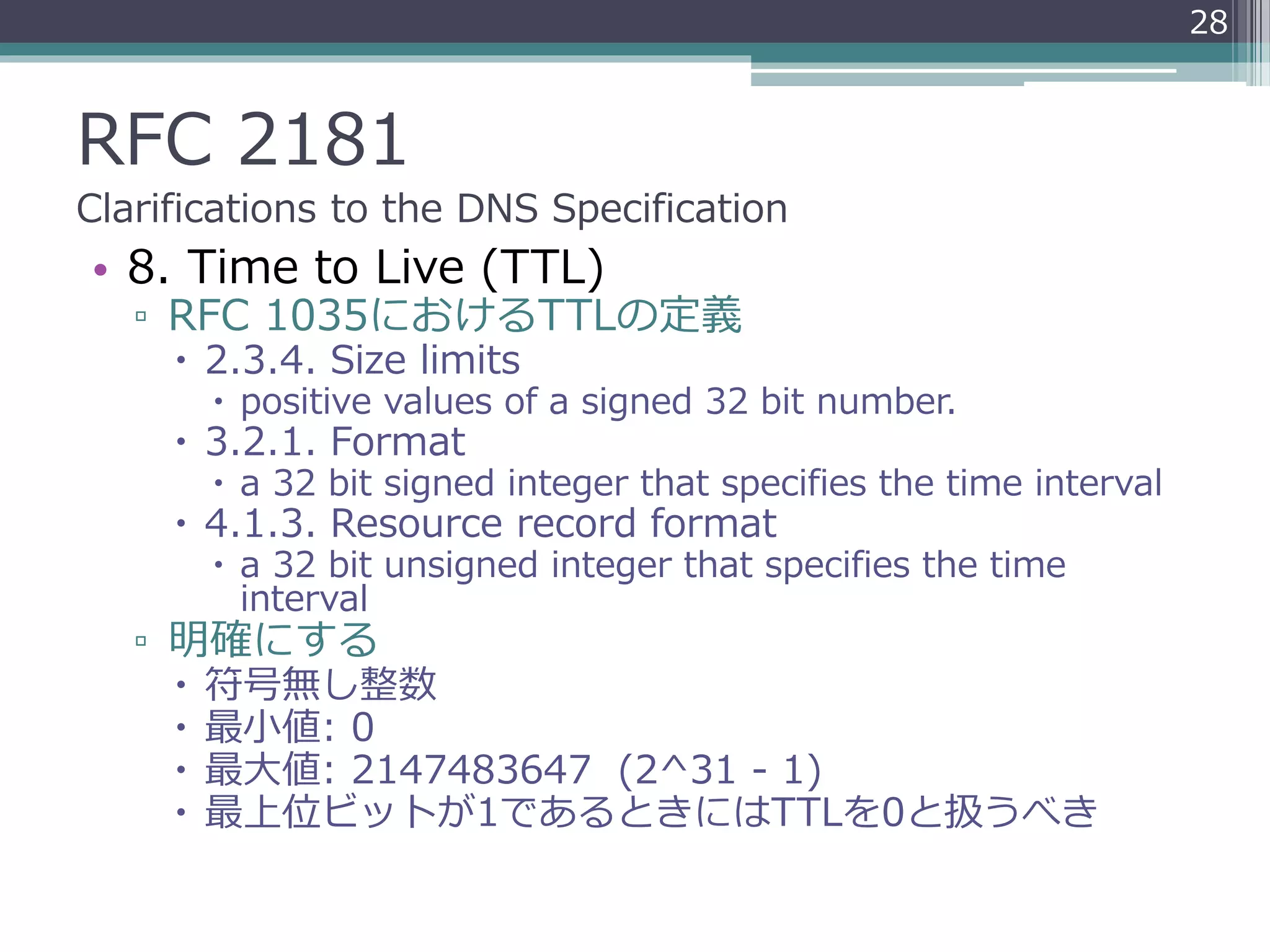 RFC 2181
Clarifications to the DNS Specification
• 8. Time to Live (TTL)
▫ RFC 1035におけるTTLの定義
 2.3.4. Size limits
 positive values of a signed 32 bit number.
 3.2.1. Format
 a 32 bit signed integer that specifies the time interval
 4.1.3. Resource record format
 a 32 bit unsigned integer that specifies the time
interval
▫ 明確にする
 符号無し整数
 最小値: 0
 最大値: 2147483647 (2^31 - 1)
 最上位ビットが1であるときにはTTLを0と扱うべき
28
 