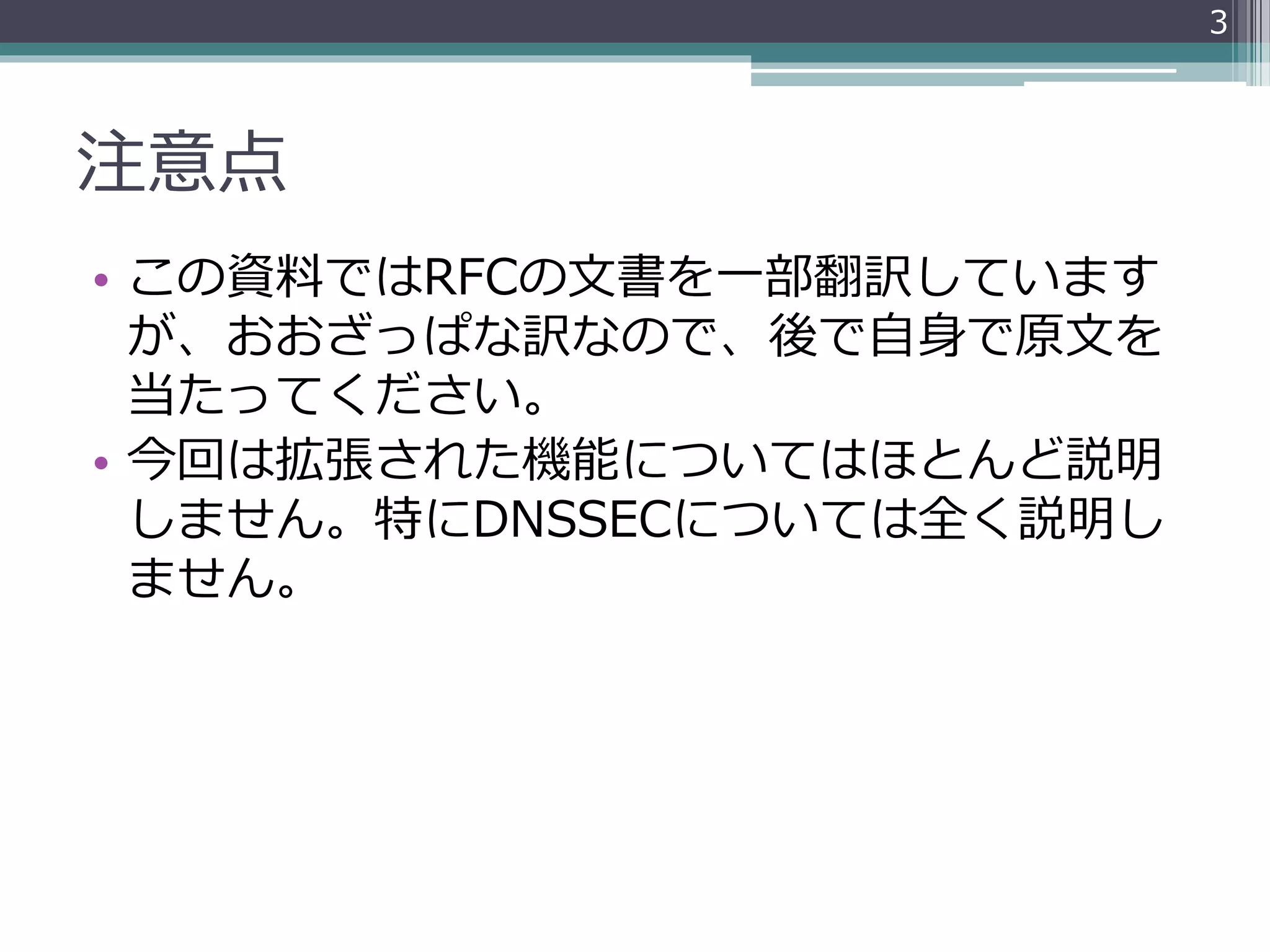 注意点
• この資料ではRFCの文書を一部翻訳しています
が、おおざっぱな訳なので、後で自身で原文を
当たってください。
• 今回は拡張された機能についてはほとんど説明
しません。特にDNSSECについては全く説明し
ません。
3
 