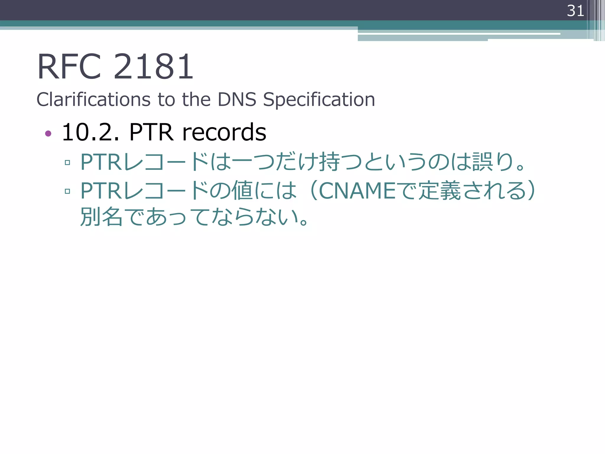 RFC 2181
Clarifications to the DNS Specification
• 10.2. PTR records
▫ PTRレコードは一つだけ持つというのは誤り。
▫ PTRレコードの値には（CNAMEで定義される）
別名であってならない。
31
 
