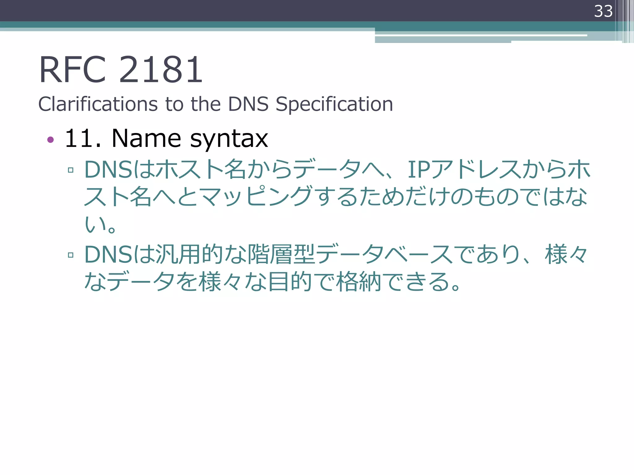 RFC 2181
Clarifications to the DNS Specification
• 11. Name syntax
▫ DNSはホスト名からデータへ、IPアドレスからホ
スト名へとマッピングするためだけのものではな
い。
▫ DNSは汎用的な階層型データベースであり、様々
なデータを様々な目的で格納できる。
33
 