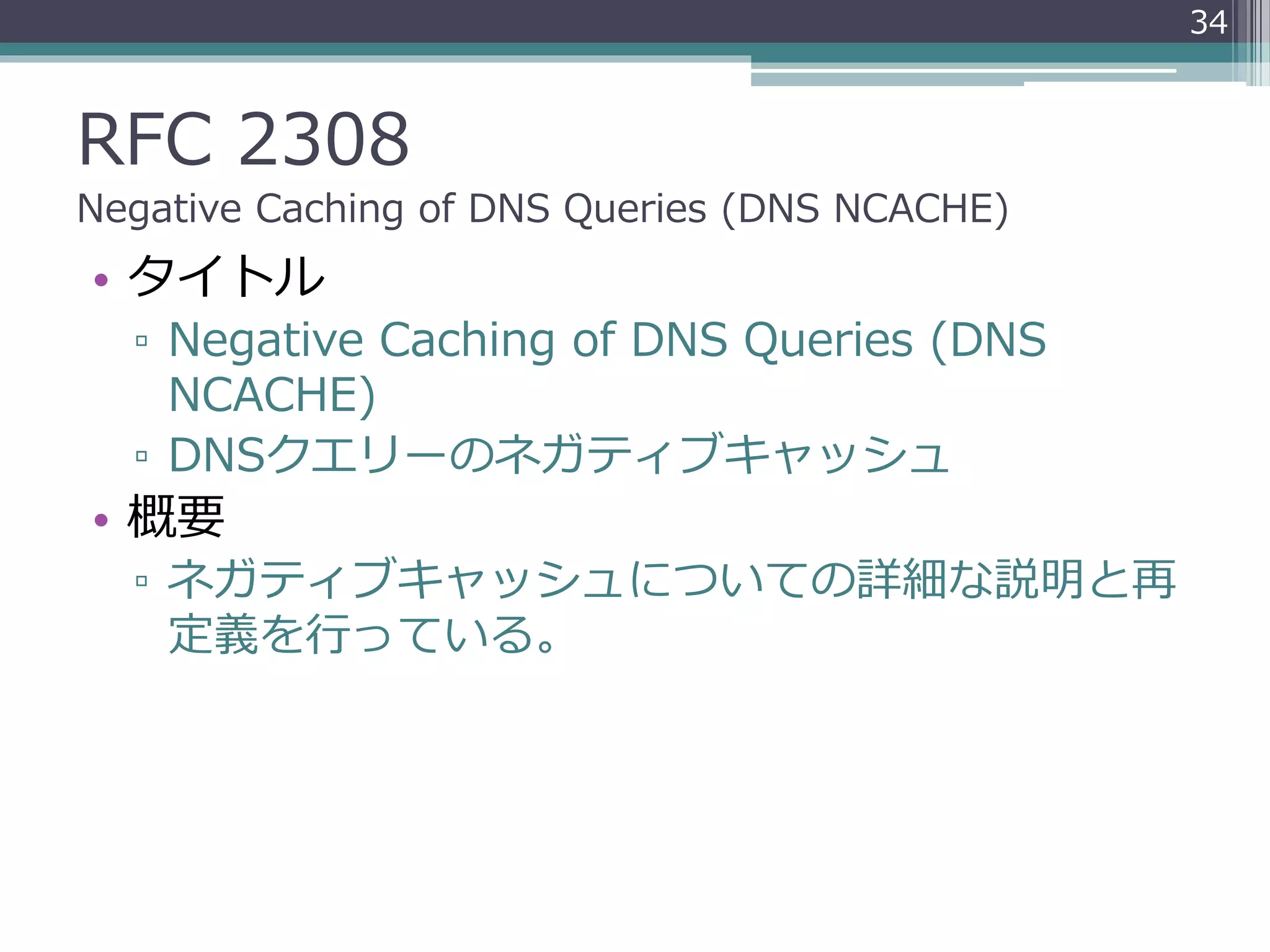 RFC 2308
Negative Caching of DNS Queries (DNS NCACHE)
• タイトル
▫ Negative Caching of DNS Queries (DNS
NCACHE)
▫ DNSクエリーのネガティブキャッシュ
• 概要
▫ ネガティブキャッシュについての詳細な説明と再
定義を行っている。
34
 