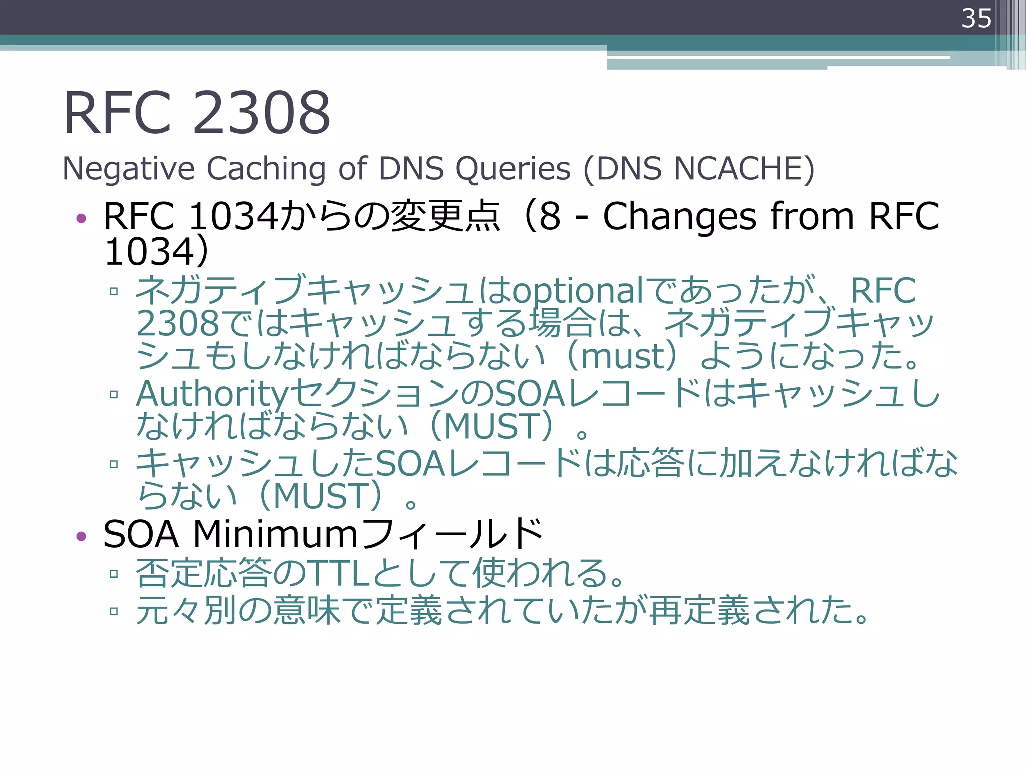 RFC 2308
Negative Caching of DNS Queries (DNS NCACHE)
• RFC 1034からの変更点（8 - Changes from RFC
1034）
▫ ネガティブキャッシュはoptionalであったが、RFC
2308ではキャッシュする場合は、ネガティブキャッ
シュもしなければならない（must）ようになった。
▫ AuthorityセクションのSOAレコードはキャッシュし
なければならない（MUST）。
▫ キャッシュしたSOAレコードは応答に加えなければな
らない（MUST）。
• SOA Minimumフィールド
▫ 否定応答のTTLとして使われる。
▫ 元々別の意味で定義されていたが再定義された。
35
 