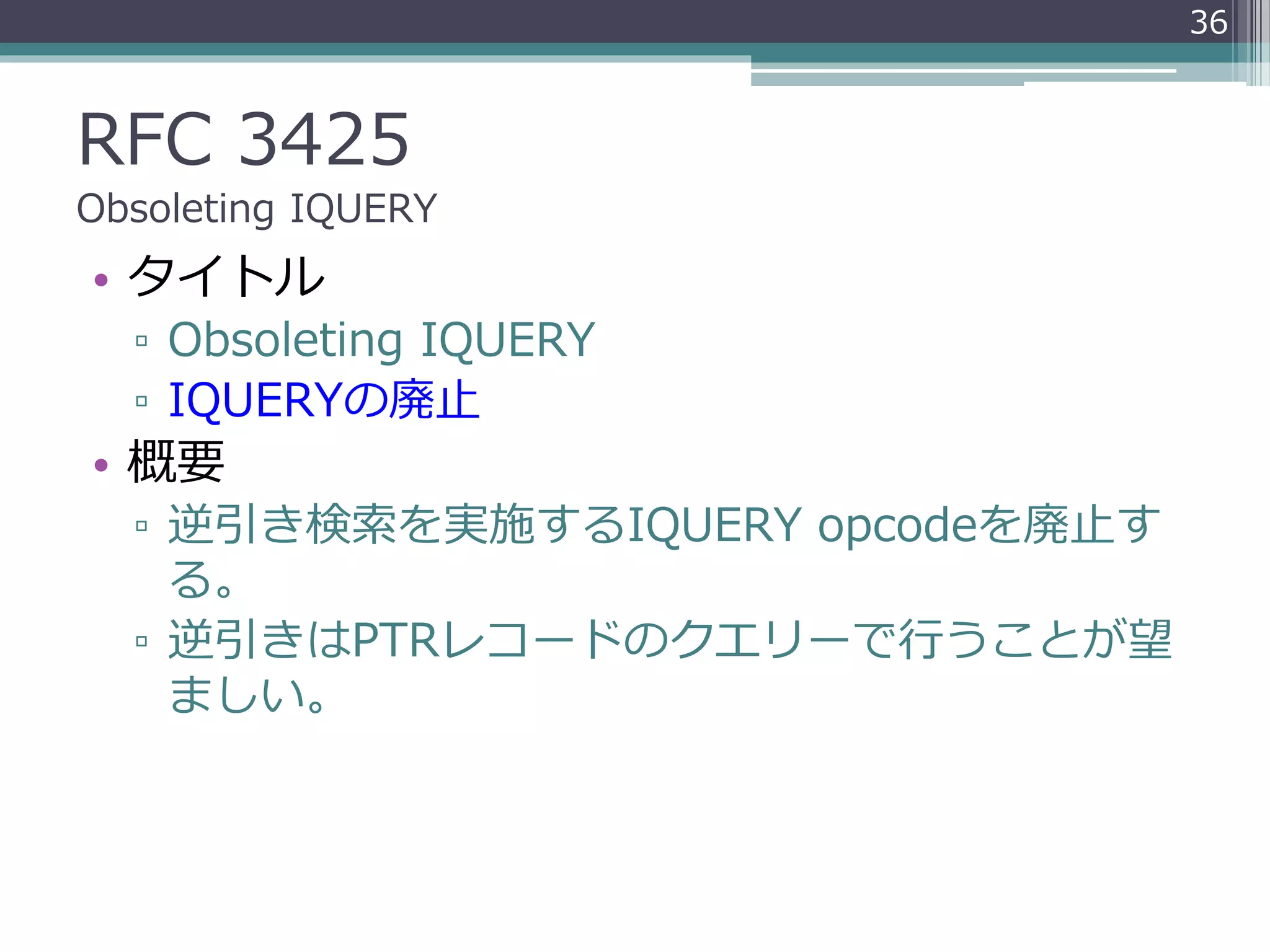 RFC 3425
Obsoleting IQUERY
• タイトル
▫ Obsoleting IQUERY
▫ IQUERYの廃止
• 概要
▫ 逆引き検索を実施するIQUERY opcodeを廃止す
る。
▫ 逆引きはPTRレコードのクエリーで行うことが望
ましい。
36
 