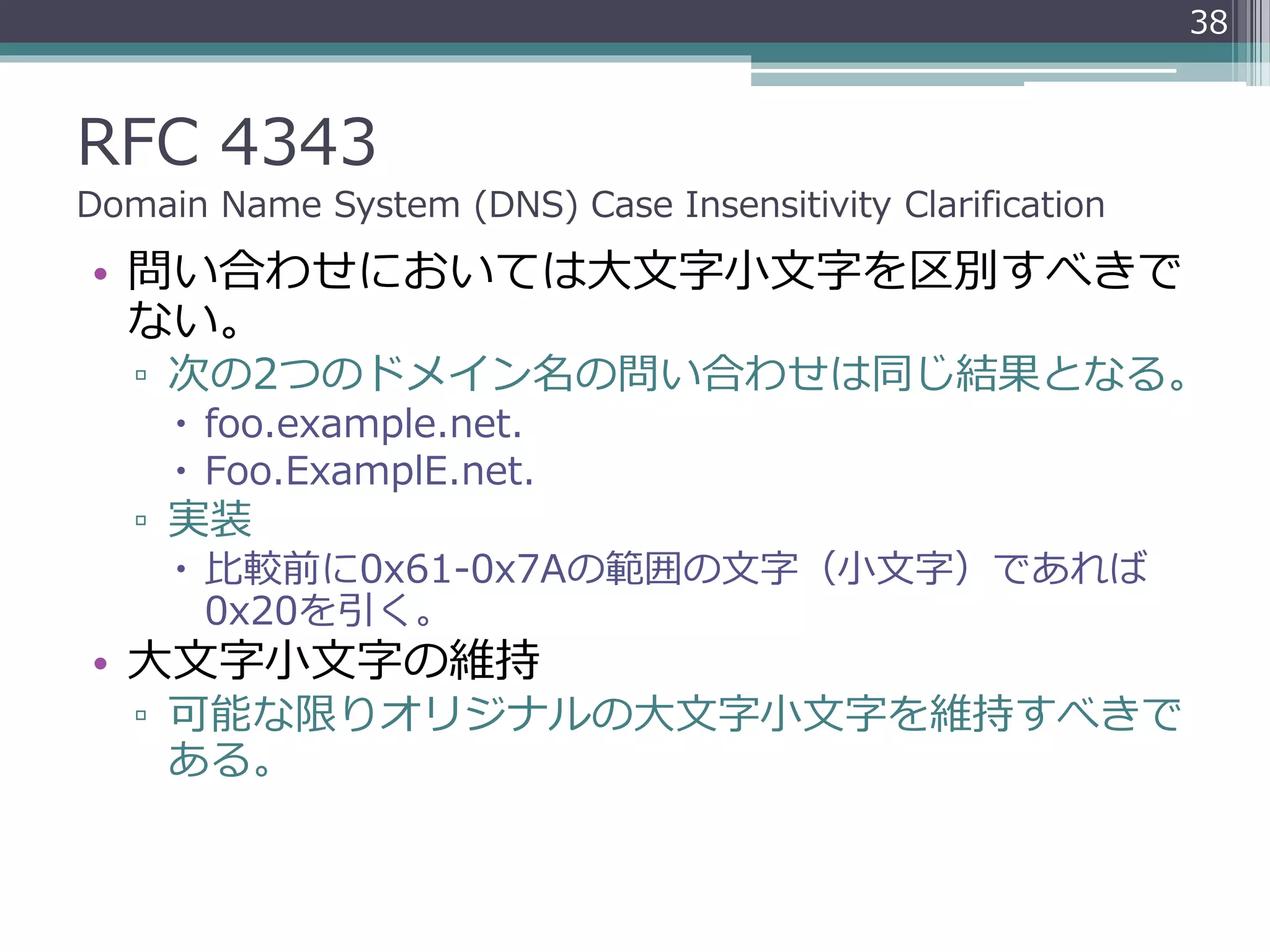 RFC 4343
Domain Name System (DNS) Case Insensitivity Clarification
• 問い合わせにおいては大文字小文字を区別すべきで
ない。
▫ 次の2つのドメイン名の問い合わせは同じ結果となる。
 foo.example.net.
 Foo.ExamplE.net.
▫ 実装
 比較前に0x61-0x7Aの範囲の文字（小文字）であれば
0x20を引く。
• 大文字小文字の維持
▫ 可能な限りオリジナルの大文字小文字を維持すべきで
ある。
38
 