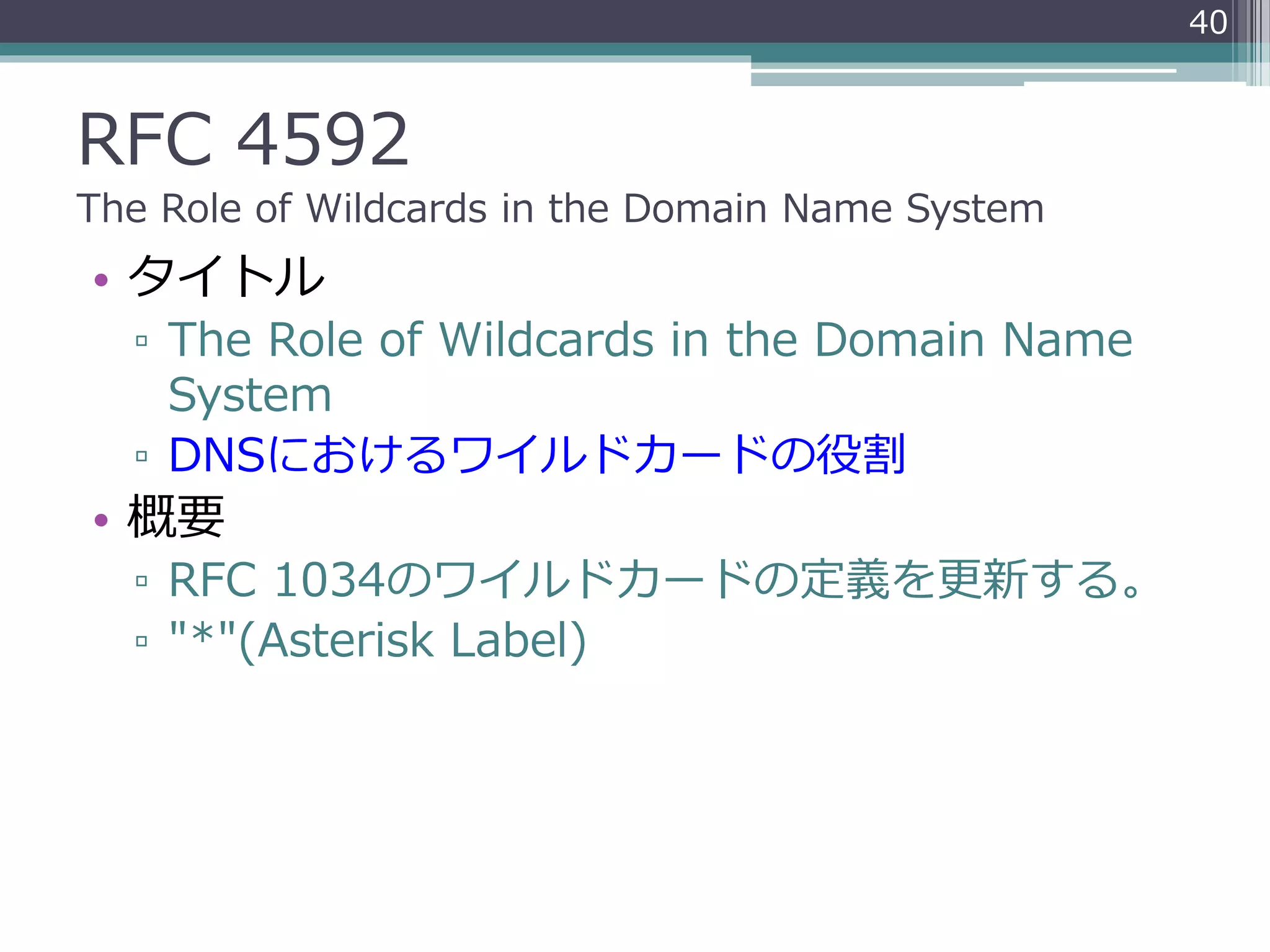 RFC 4592
The Role of Wildcards in the Domain Name System
• タイトル
▫ The Role of Wildcards in the Domain Name
System
▫ DNSにおけるワイルドカードの役割
• 概要
▫ RFC 1034のワイルドカードの定義を更新する。
▫ "*"(Asterisk Label)
40
 