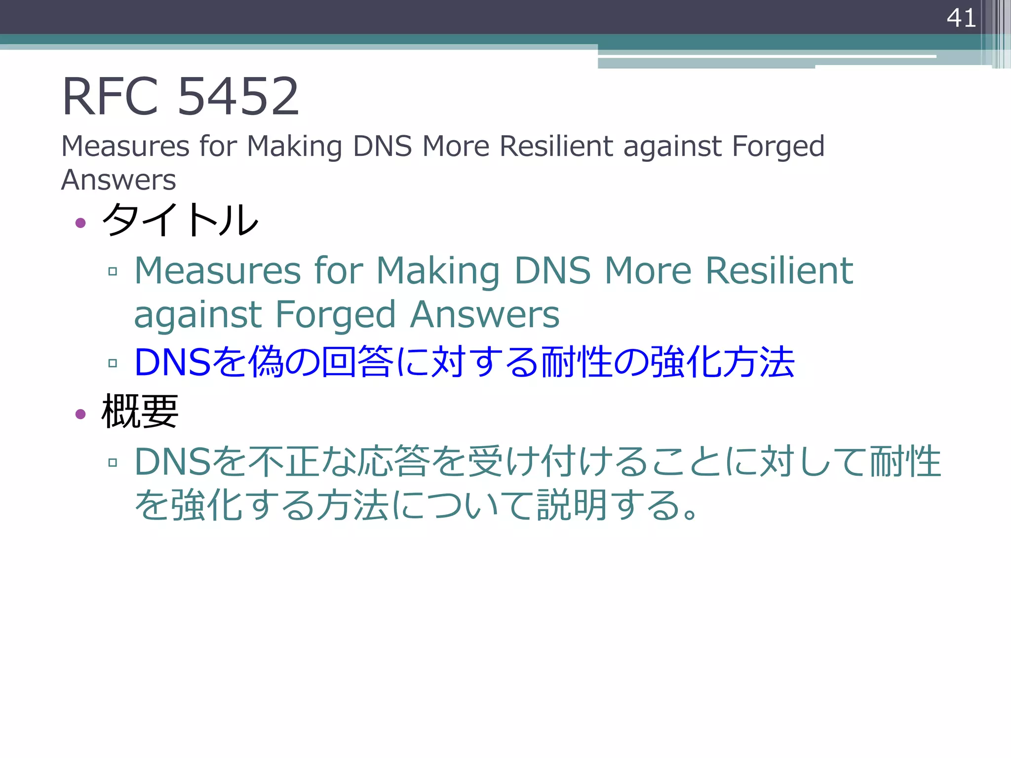 RFC 5452
Measures for Making DNS More Resilient against Forged
Answers
• タイトル
▫ Measures for Making DNS More Resilient
against Forged Answers
▫ DNSを偽の回答に対する耐性の強化方法
• 概要
▫ DNSを不正な応答を受け付けることに対して耐性
を強化する方法について説明する。
41
 