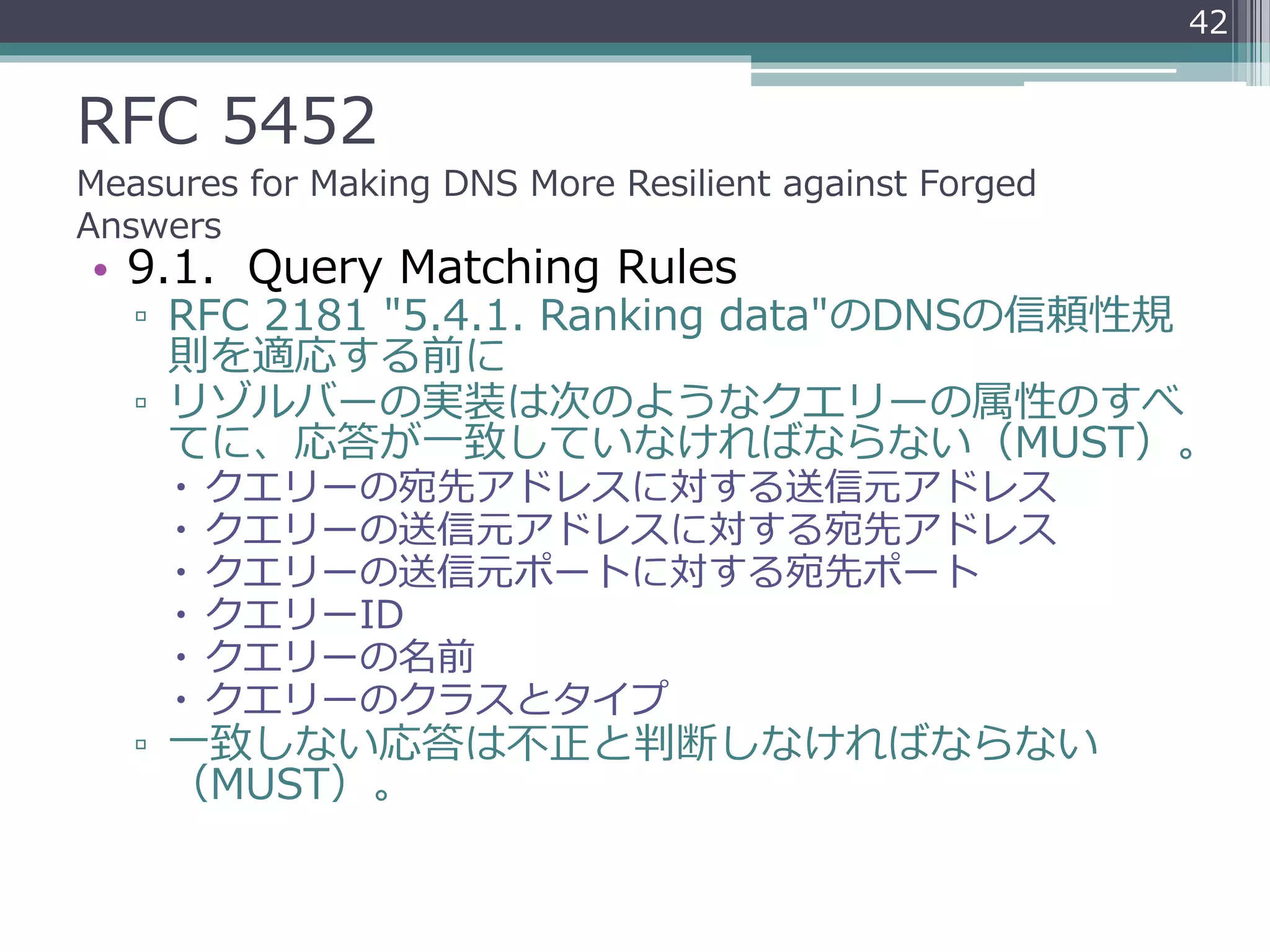 RFC 5452
Measures for Making DNS More Resilient against Forged
Answers
• 9.1. Query Matching Rules
▫ RFC 2181 "5.4.1. Ranking data"のDNSの信頼性規
則を適応する前に
▫ リゾルバーの実装は次のようなクエリーの属性のすべ
てに、応答が一致していなければならない（MUST）。
 クエリーの宛先アドレスに対する送信元アドレス
 クエリーの送信元アドレスに対する宛先アドレス
 クエリーの送信元ポートに対する宛先ポート
 クエリーID
 クエリーの名前
 クエリーのクラスとタイプ
▫ 一致しない応答は不正と判断しなければならない
（MUST）。
42
 