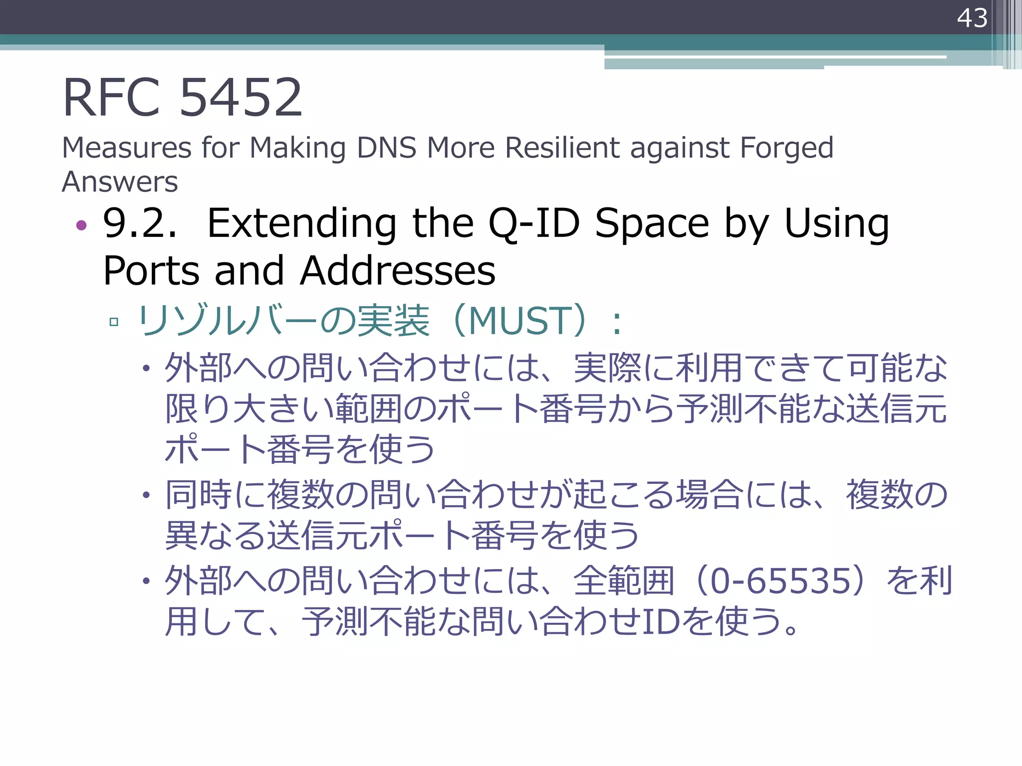 RFC 5452
Measures for Making DNS More Resilient against Forged
Answers
• 9.2. Extending the Q-ID Space by Using
Ports and Addresses
▫ リゾルバーの実装（MUST）:
 外部への問い合わせには、実際に利用できて可能な
限り大きい範囲のポート番号から予測不能な送信元
ポート番号を使う
 同時に複数の問い合わせが起こる場合には、複数の
異なる送信元ポート番号を使う
 外部への問い合わせには、全範囲（0-65535）を利
用して、予測不能な問い合わせIDを使う。
43
 