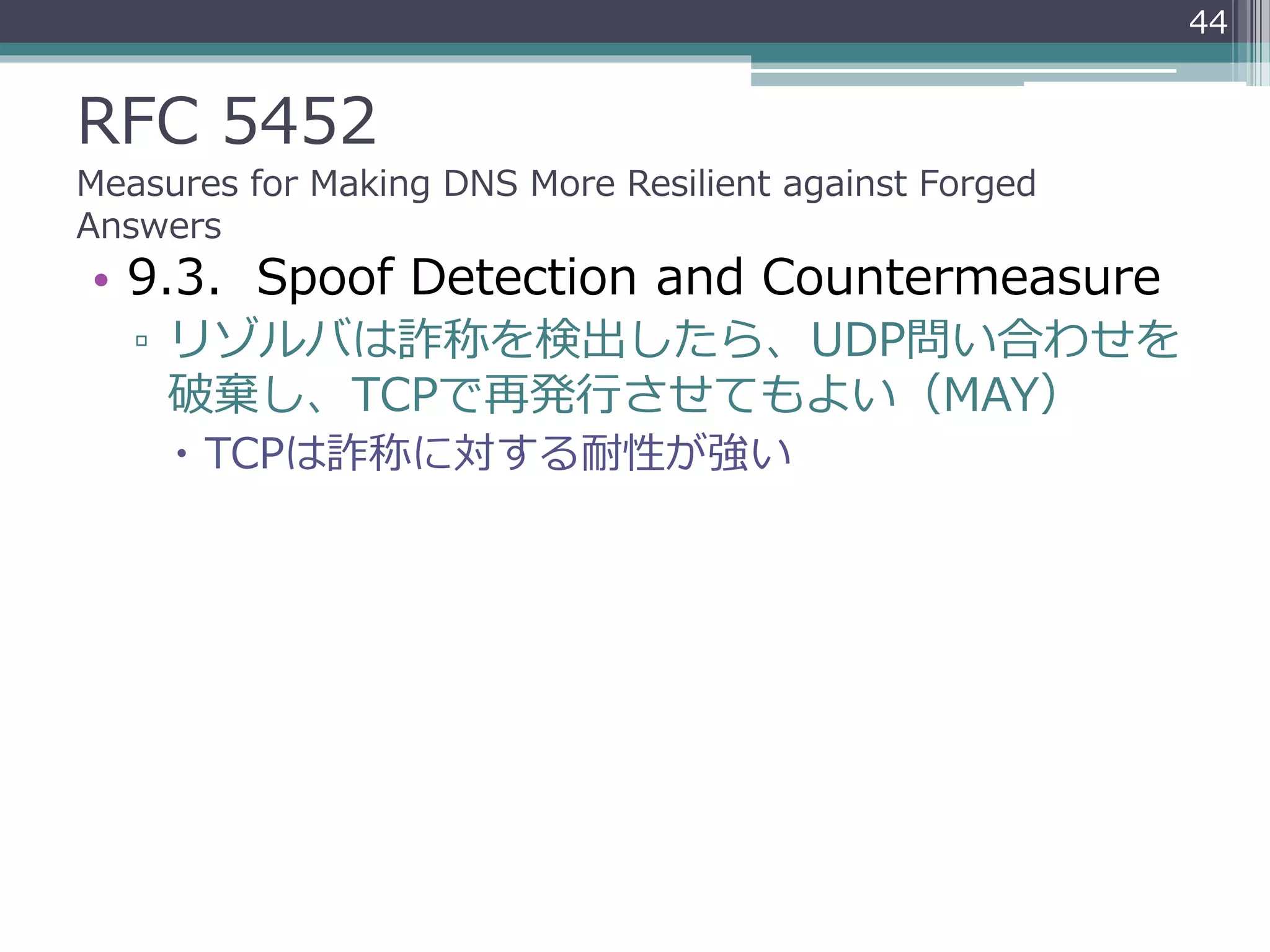 RFC 5452
Measures for Making DNS More Resilient against Forged
Answers
• 9.3. Spoof Detection and Countermeasure
▫ リゾルバは詐称を検出したら、UDP問い合わせを
破棄し、TCPで再発行させてもよい（MAY）
 TCPは詐称に対する耐性が強い
44
 
