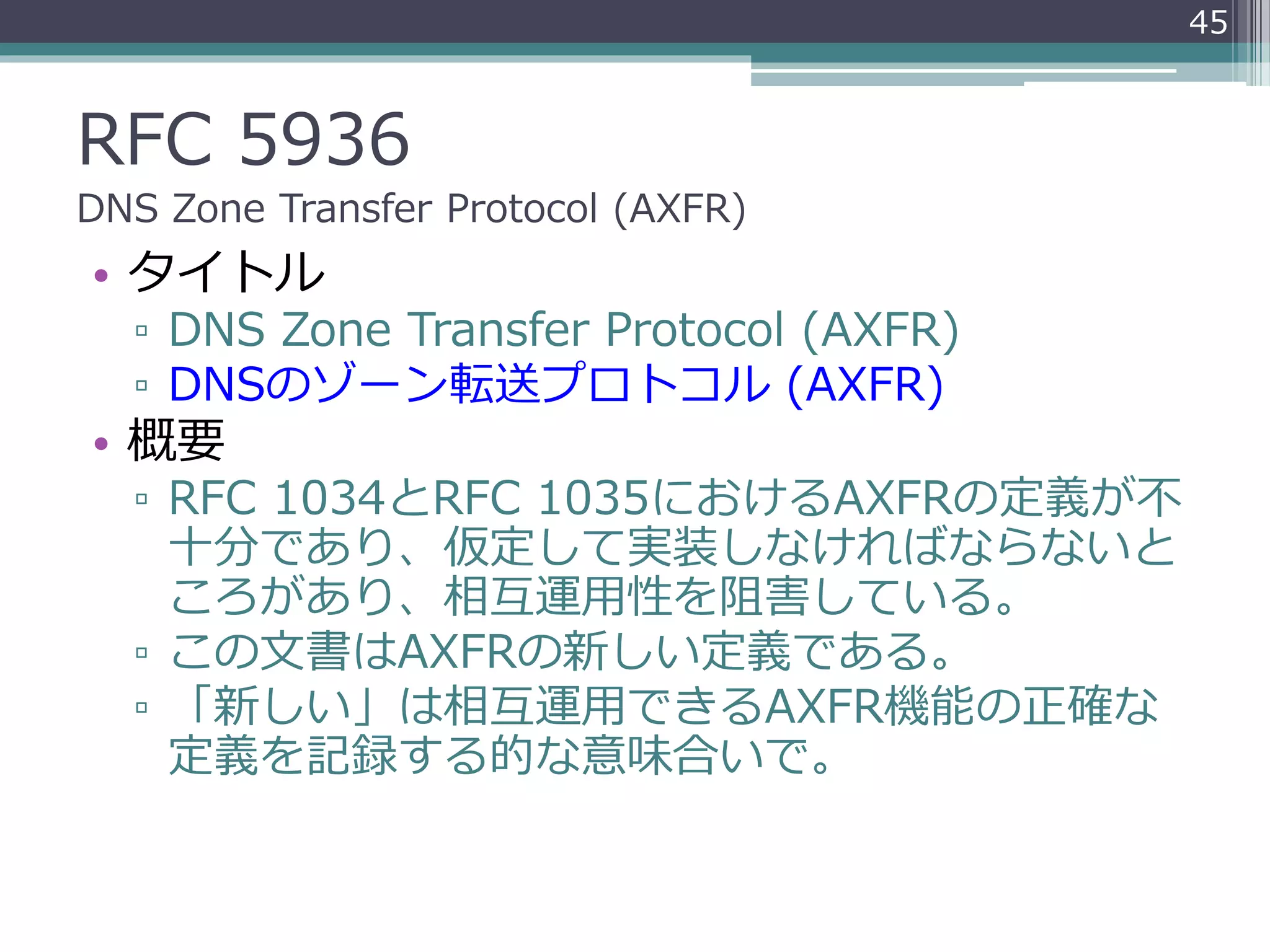 RFC 5936
DNS Zone Transfer Protocol (AXFR)
• タイトル
▫ DNS Zone Transfer Protocol (AXFR)
▫ DNSのゾーン転送プロトコル (AXFR)
• 概要
▫ RFC 1034とRFC 1035におけるAXFRの定義が不
十分であり、仮定して実装しなければならないと
ころがあり、相互運用性を阻害している。
▫ この文書はAXFRの新しい定義である。
▫ 「新しい」は相互運用できるAXFR機能の正確な
定義を記録する的な意味合いで。
45
 