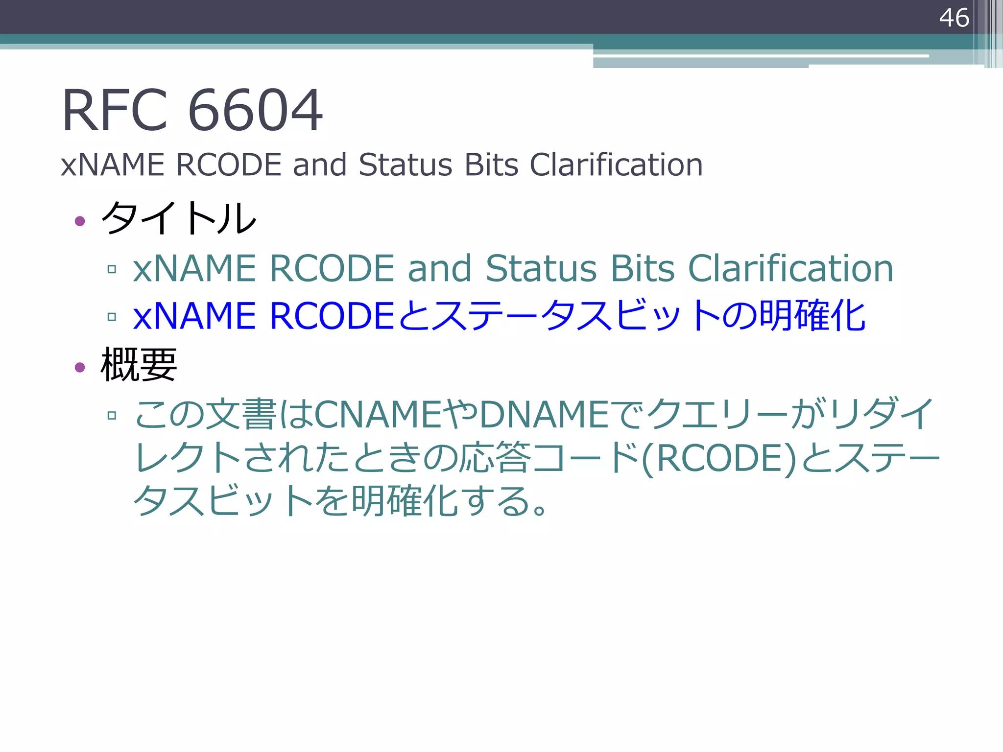 RFC 6604
xNAME RCODE and Status Bits Clarification
• タイトル
▫ xNAME RCODE and Status Bits Clarification
▫ xNAME RCODEとステータスビットの明確化
• 概要
▫ この文書はCNAMEやDNAMEでクエリーがリダイ
レクトされたときの応答コード(RCODE)とステー
タスビットを明確化する。
46
 