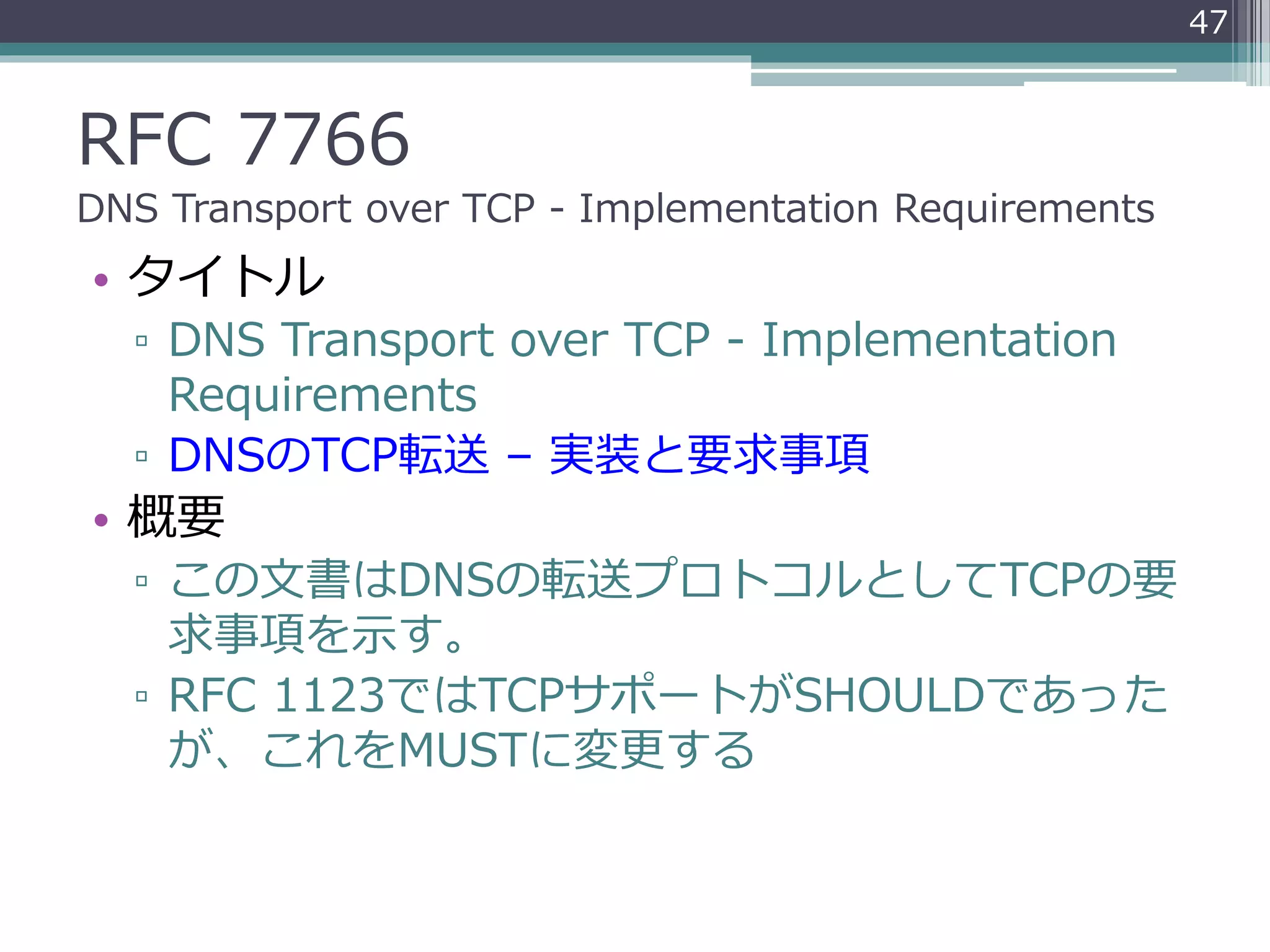RFC 7766
DNS Transport over TCP - Implementation Requirements
• タイトル
▫ DNS Transport over TCP - Implementation
Requirements
▫ DNSのTCP転送 – 実装と要求事項
• 概要
▫ この文書はDNSの転送プロトコルとしてTCPの要
求事項を示す。
▫ RFC 1123ではTCPサポートがSHOULDであった
が、これをMUSTに変更する
47
 
