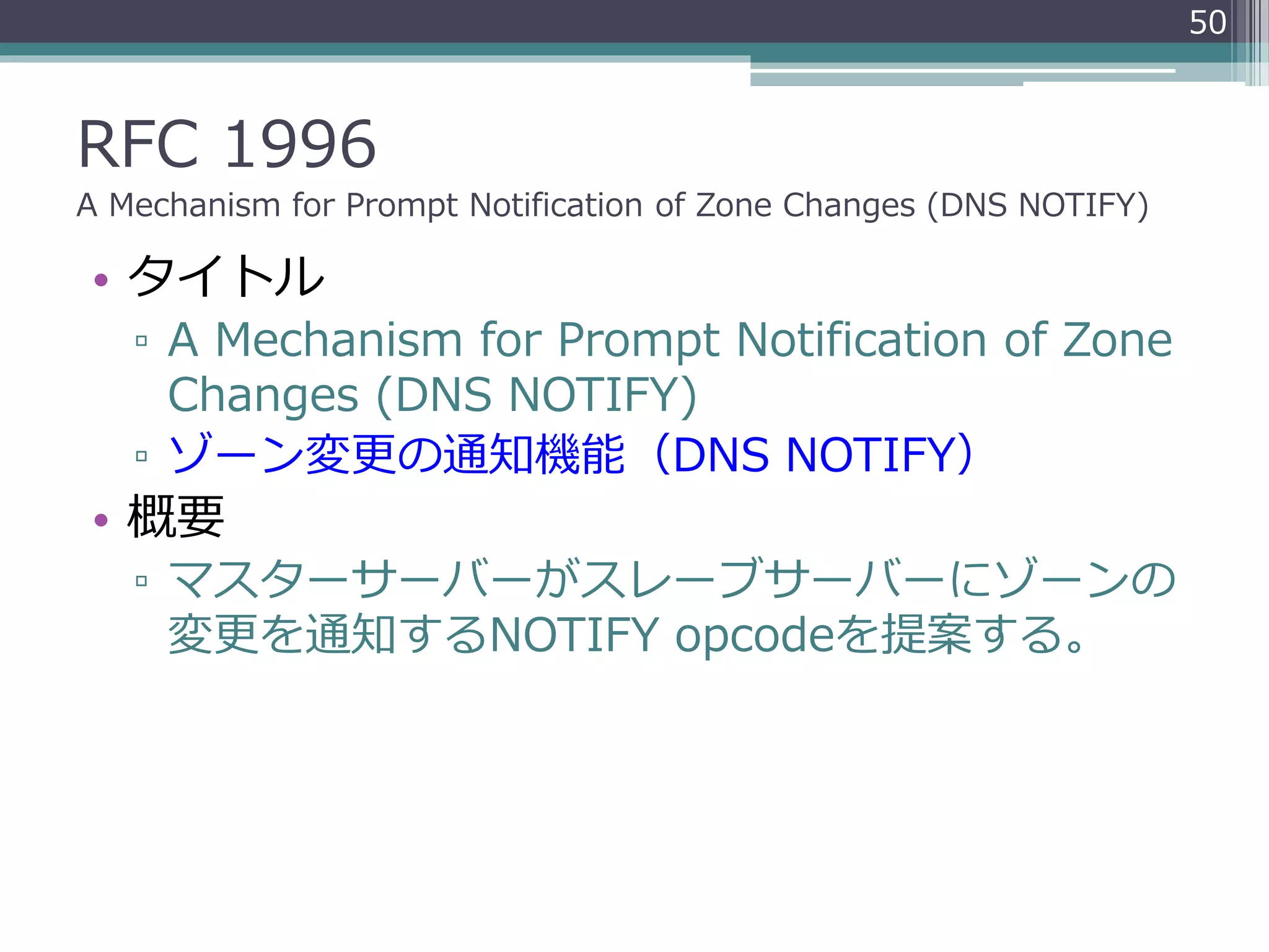RFC 1996
A Mechanism for Prompt Notification of Zone Changes (DNS NOTIFY)
• タイトル
▫ A Mechanism for Prompt Notification of Zone
Changes (DNS NOTIFY)
▫ ゾーン変更の通知機能（DNS NOTIFY）
• 概要
▫ マスターサーバーがスレーブサーバーにゾーンの
変更を通知するNOTIFY opcodeを提案する。
50
 
