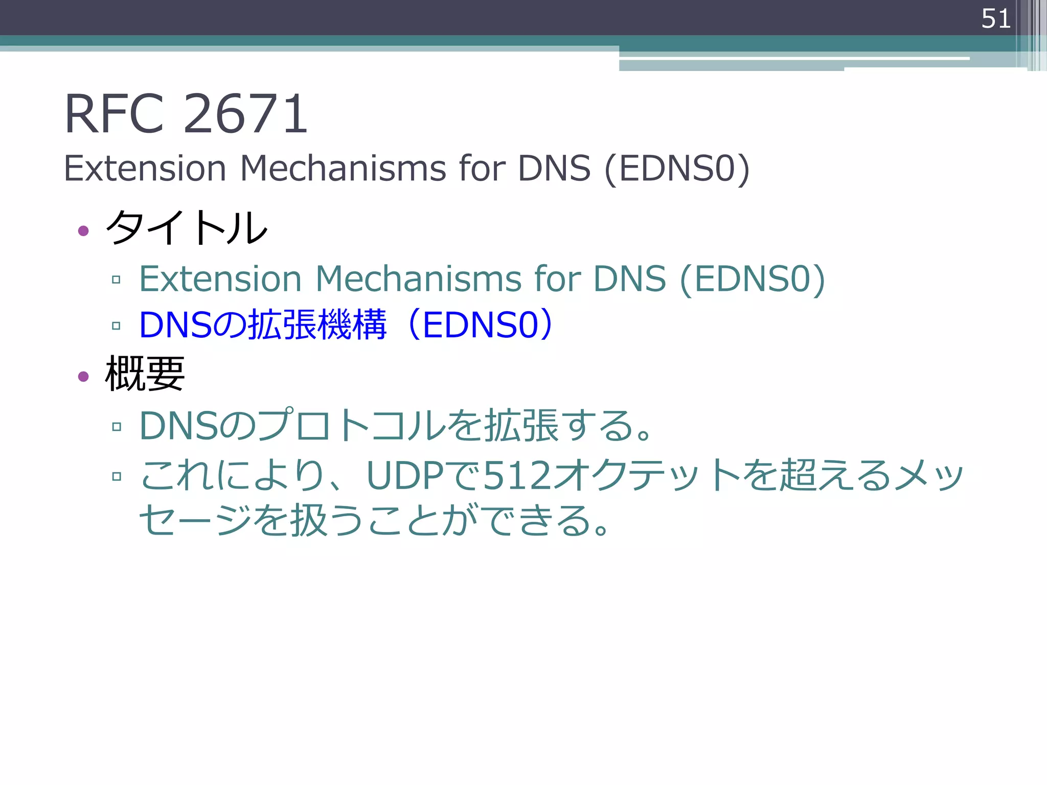 RFC 2671
Extension Mechanisms for DNS (EDNS0)
• タイトル
▫ Extension Mechanisms for DNS (EDNS0)
▫ DNSの拡張機構（EDNS0）
• 概要
▫ DNSのプロトコルを拡張する。
▫ これにより、UDPで512オクテットを超えるメッ
セージを扱うことができる。
51
 