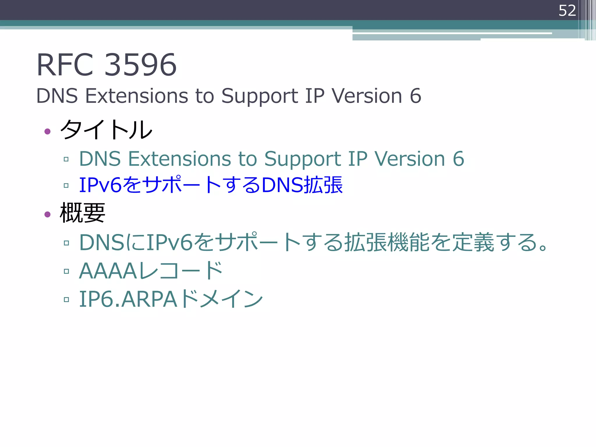 RFC 3596
DNS Extensions to Support IP Version 6
• タイトル
▫ DNS Extensions to Support IP Version 6
▫ IPv6をサポートするDNS拡張
• 概要
▫ DNSにIPv6をサポートする拡張機能を定義する。
▫ AAAAレコード
▫ IP6.ARPAドメイン
52
 