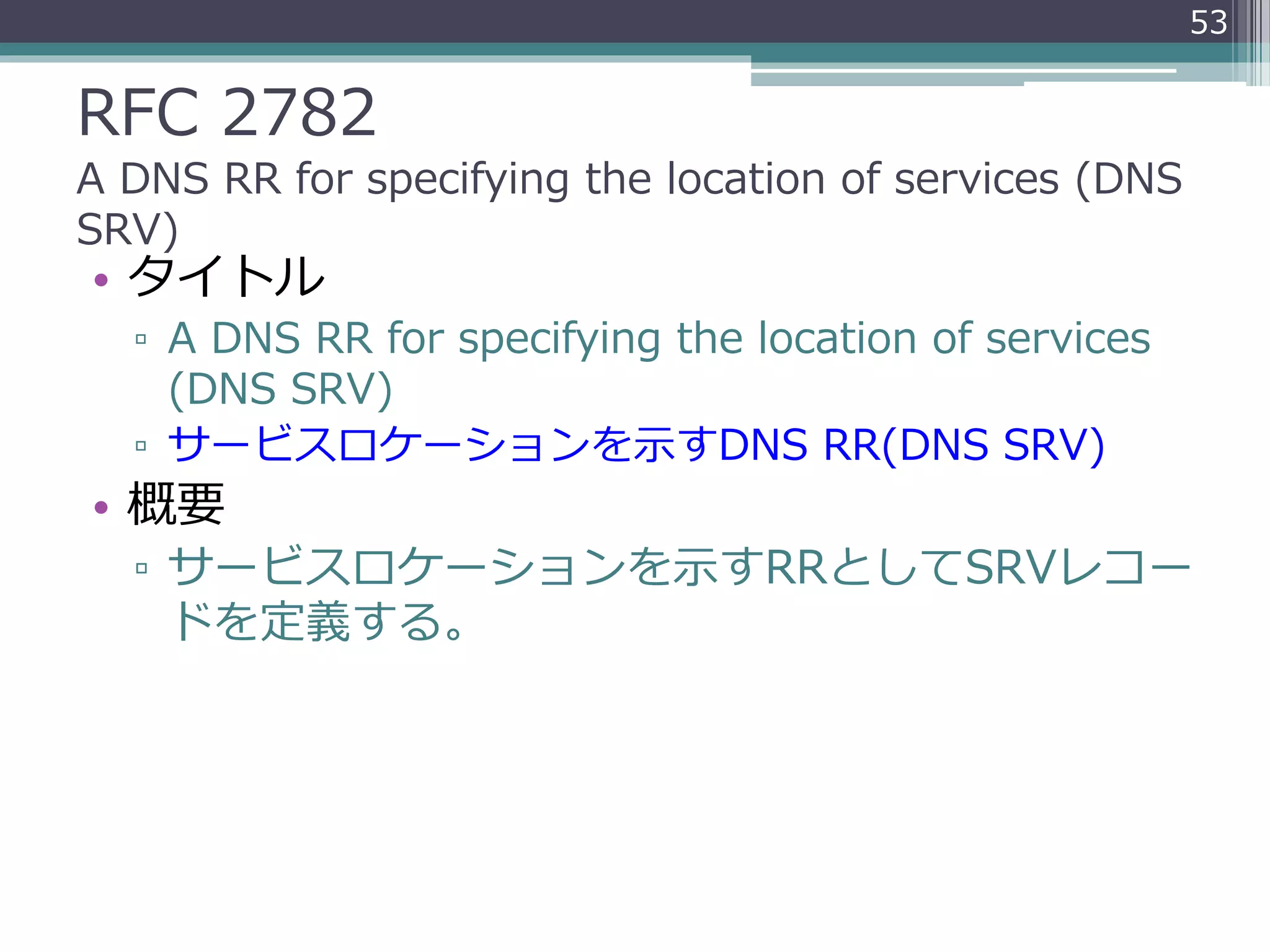 RFC 2782
A DNS RR for specifying the location of services (DNS
SRV)
• タイトル
▫ A DNS RR for specifying the location of services
(DNS SRV)
▫ サービスロケーションを示すDNS RR(DNS SRV)
• 概要
▫ サービスロケーションを示すRRとしてSRVレコー
ドを定義する。
53
 