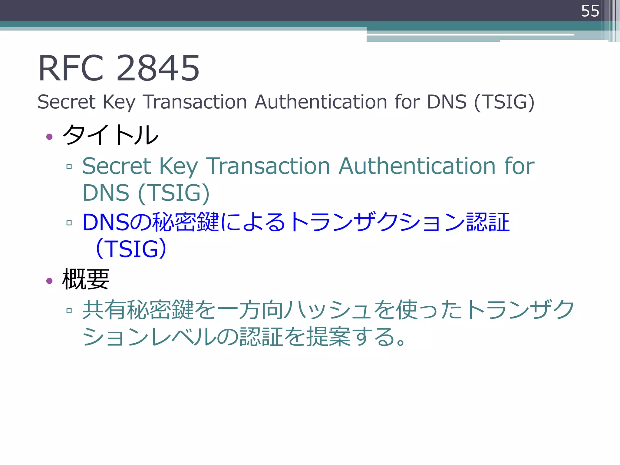 RFC 2845
Secret Key Transaction Authentication for DNS (TSIG)
• タイトル
▫ Secret Key Transaction Authentication for
DNS (TSIG)
▫ DNSの秘密鍵によるトランザクション認証
（TSIG）
• 概要
▫ 共有秘密鍵を一方向ハッシュを使ったトランザク
ションレベルの認証を提案する。
55
 