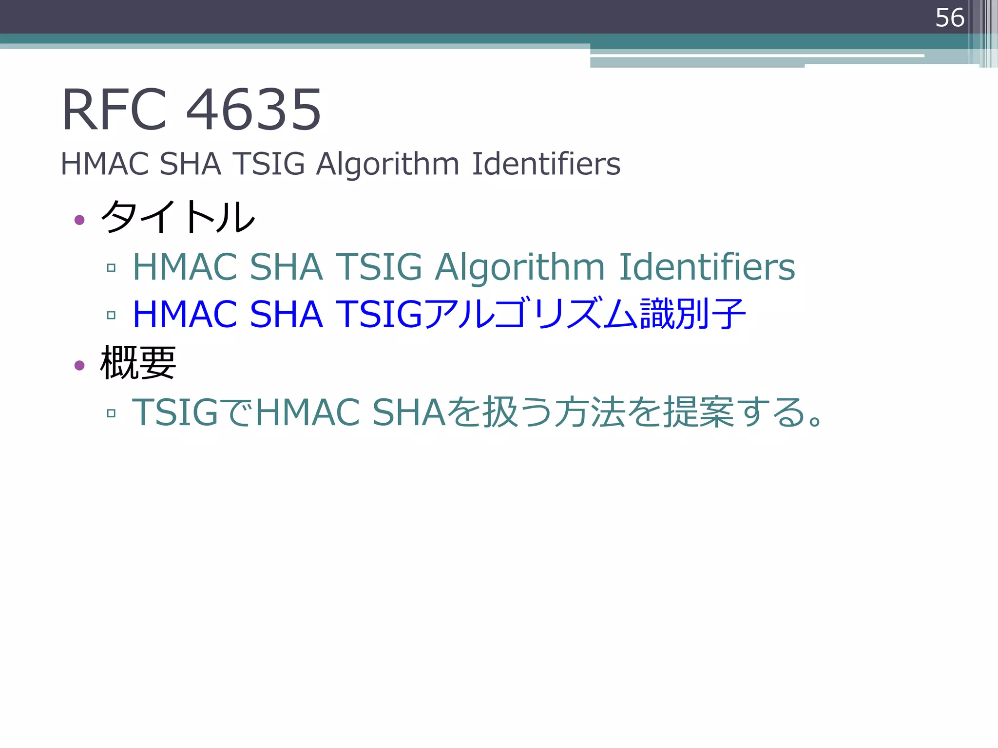 RFC 4635
HMAC SHA TSIG Algorithm Identifiers
• タイトル
▫ HMAC SHA TSIG Algorithm Identifiers
▫ HMAC SHA TSIGアルゴリズム識別子
• 概要
▫ TSIGでHMAC SHAを扱う方法を提案する。
56
 
