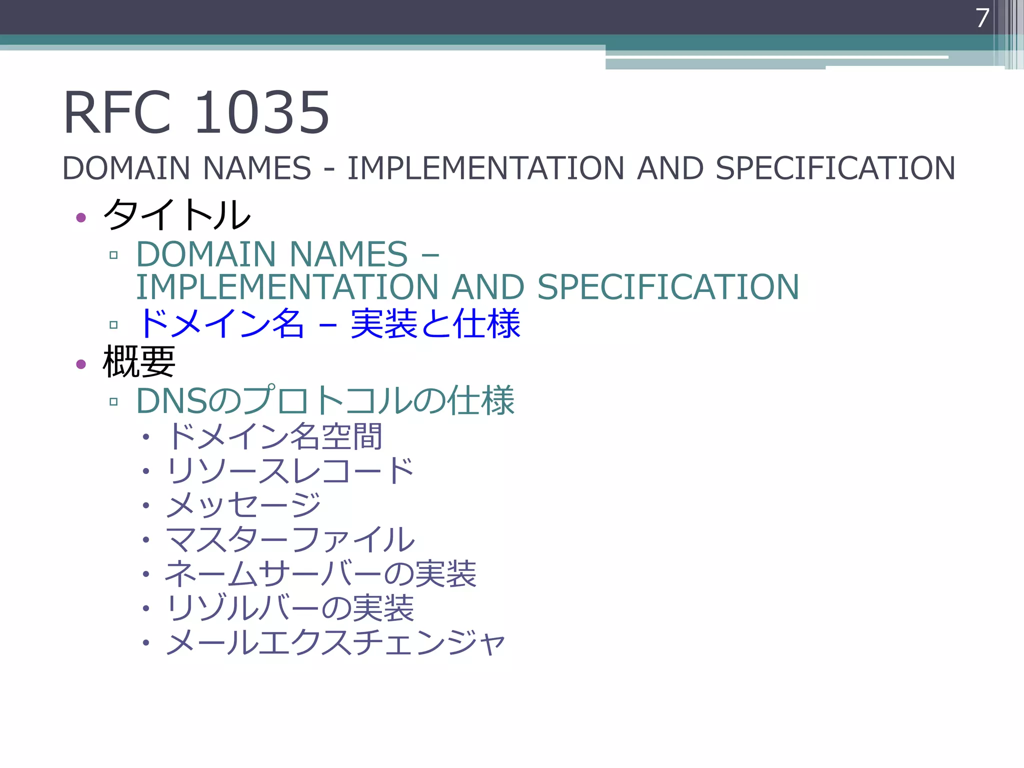 RFC 1035
DOMAIN NAMES - IMPLEMENTATION AND SPECIFICATION
• タイトル
▫ DOMAIN NAMES –
IMPLEMENTATION AND SPECIFICATION
▫ ドメイン名 – 実装と仕様
• 概要
▫ DNSのプロトコルの仕様
 ドメイン名空間
 リソースレコード
 メッセージ
 マスターファイル
 ネームサーバーの実装
 リゾルバーの実装
 メールエクスチェンジャ
7
 