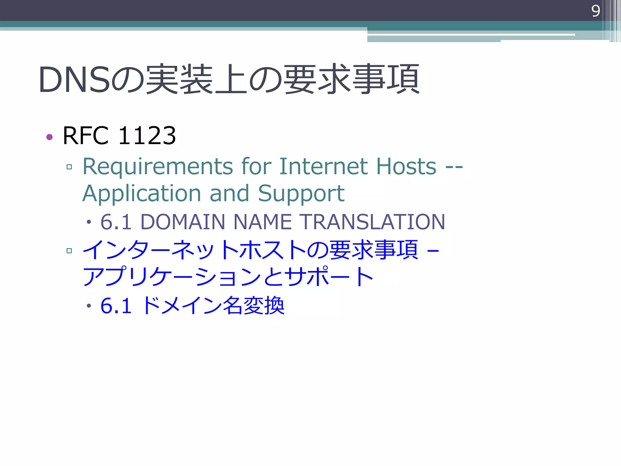 DNSの実装上の要求事項
• RFC 1123
▫ Requirements for Internet Hosts --
Application and Support
 6.1 DOMAIN NAME TRANSLATION
▫ インターネットホストの要求事項 –
アプリケーションとサポート
 6.1 ドメイン名変換
9
 