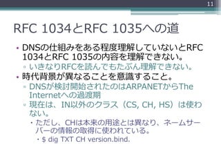 RFC 1034とRFC 1035への道
• DNSの仕組みをある程度理解していないとRFC
1034とRFC 1035の内容を理解できない。
▫ いきなりRFCを読んでもたぶん理解できない。
• 時代背景が異なることを意識すること。
▫ DNSが検討開始されたのはARPANETからThe
Internetへの過渡期
▫ 現在は、IN以外のクラス（CS, CH, HS）は使わ
ない。
 ただし、CHは本来の用途とは異なり、ネームサー
バーの情報の取得に使われている。
 $ dig TXT CH version.bind.
11
 