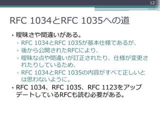 RFC 1034とRFC 1035への道
• 曖昧さや間違いがある。
▫ RFC 1034とRFC 1035が基本仕様であるが、
▫ 後から公開されたRFCにより、
▫ 曖昧な点や間違いが訂正されたり、仕様が変更さ
れたりしているため、
▫ RFC 1034とRFC 1035の内容がすべて正しいと
は思わないように。
• RFC 1034、RFC 1035、RFC 1123をアップ
デートしているRFCも読む必要がある。
12
 