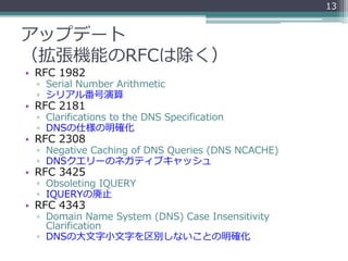 アップデート
（拡張機能のRFCは除く）
• RFC 1982
▫ Serial Number Arithmetic
▫ シリアル番号演算
• RFC 2181
▫ Clarifications to the DNS Specification
▫ DNSの仕様の明確化
• RFC 2308
▫ Negative Caching of DNS Queries (DNS NCACHE)
▫ DNSクエリーのネガティブキャッシュ
• RFC 3425
▫ Obsoleting IQUERY
▫ IQUERYの廃止
• RFC 4343
▫ Domain Name System (DNS) Case Insensitivity
Clarification
▫ DNSの大文字小文字を区別しないことの明確化
13
 