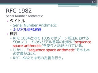 RFC 1982
Serial Number Arithmetic
• タイトル
▫ Serial Number Arithmetic
▫ シリアル番号演算
• 概要
▫ RFC 1034とRFC 1035ではゾーン転送における
SOAレコードのシリアル番号の比較に"sequence
space arithmetic"を使うと記述されている。
▫ しかし、"sequence space arithmetic"そのもの
の定義がない。
▫ RFC 1982ではその定義を行う。
17
 