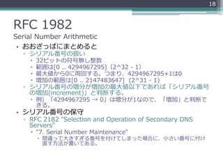 RFC 1982
Serial Number Arithmetic
• おおざっぱにまとめると
▫ シリアル番号の扱い
 32ビットの符号無し整数
 範囲は[0 .. 4294967295]（2^32 - 1）
 最大値から0に周回する。つまり、4294967295+1は0
 増加の範囲は[0 .. 2147483647] (2^31 - 1)
▫ シリアル番号の増分が増加の最大値以下であれば「シリアル番号
の増加(increment)」と判断する。
 例）「4294967295 → 0」は増分が1なので、「増加」と判断で
きる。
• シリアル番号の保守
▫ RFC 2182 "Selection and Operation of Secondary DNS
Servers"
 "7. Serial Number Maintenance"
 間違って大きすぎる番号を付けてしまった場合に、小さい番号に付け
直す方法が書いてある。
18
 