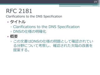 RFC 2181
Clarifications to the DNS Specification
• タイトル
▫ Clarifications to the DNS Specification
▫ DNSの仕様の明確化
• 概要
▫ この文書はDNSの仕様の問題として確認されてい
る分野について考察し、確認された欠陥の改善を
提案する。
19
 