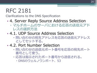 RFC 2181
Clarifications to the DNS Specification
• 4. Server Reply Source Address Selection
▫ マルチホームのサーバにおける応答の送信元アド
レスの選択方法
• 4.1. UDP Source Address Selection
 問い合わせの宛先アドレスを応答の送信元アドレス
としてセットする。
• 4.2. Port Number Selection
 問い合わせの送信元ポート番号を応答の宛先ポート
番号として使う。
 応答は指示されたポート番号から送信される。
 DNSのウェルノウンポート、53
20
 