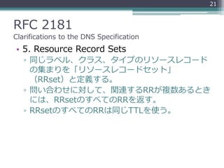 RFC 2181
Clarifications to the DNS Specification
• 5. Resource Record Sets
▫ 同じラベル、クラス、タイプのリソースレコード
の集まりを「リソースレコードセット」
（RRset）と定義する。
▫ 問い合わせに対して、関連するRRが複数あるとき
には、RRsetのすべてのRRを返す。
▫ RRsetのすべてのRRは同じTTLを使う。
21
 