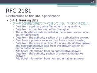 RFC 2181
Clarifications to the DNS Specification
• 5.4.1. Ranking data
▫ データの信頼性の順位について論じている。下に行くほど低い。
 Data from a primary zone file, other than glue data,
 Data from a zone transfer, other than glue,
 The authoritative data included in the answer section of an
authoritative reply.
 Data from the authority section of an authoritative answer,
 Glue from a primary zone, or glue from a zone transfer,
 Data from the answer section of a non-authoritative answer,
and non-authoritative data from the answer section of
authoritative answers,
 Additional information from an authoritative answer,
Data from the authority section of a non-authoritative
answer,
Additional information from non-authoritative answers.
22
 