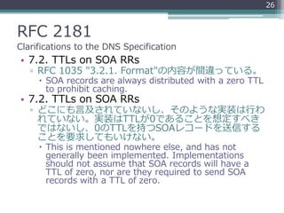 RFC 2181
Clarifications to the DNS Specification
• 7.2. TTLs on SOA RRs
▫ RFC 1035 "3.2.1. Format"の内容が間違っている。
 SOA records are always distributed with a zero TTL
to prohibit caching.
• 7.2. TTLs on SOA RRs
▫ どこにも言及されていないし、そのような実装は行わ
れていない。実装はTTLが0であることを想定すべき
ではないし、0のTTLを持つSOAレコードを送信する
ことを要求してもいけない。
 This is mentioned nowhere else, and has not
generally been implemented. Implementations
should not assume that SOA records will have a
TTL of zero, nor are they required to send SOA
records with a TTL of zero.
26
 