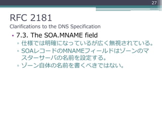 RFC 2181
Clarifications to the DNS Specification
• 7.3. The SOA.MNAME field
▫ 仕様では明確になっているが広く無視されている。
▫ SOAレコードのMNAMEフィールドはゾーンのマ
スターサーバの名前を設定する。
▫ ゾーン自体の名前を書くべきではない。
27
 