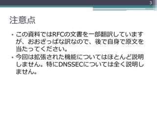 注意点
• この資料ではRFCの文書を一部翻訳しています
が、おおざっぱな訳なので、後で自身で原文を
当たってください。
• 今回は拡張された機能についてはほとんど説明
しません。特にDNSSECについては全く説明し
ません。
3
 