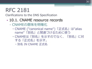 RFC 2181
Clarifications to the DNS Specification
• 10.1. CNAME resource records
▫ CNAMEの意味を明確化
 CNAME ("canonical name")「正式名」は"alias
name"「別名」と関連づけるために使う
 CNAMEは「別名」を示すのでなく、「別名」に対
する「正式名」を示す。
 別名 IN CNAME 正式名
30
 