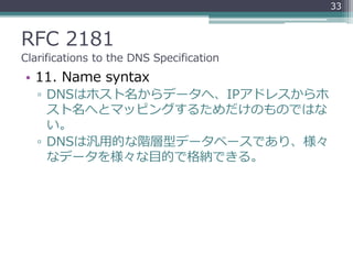RFC 2181
Clarifications to the DNS Specification
• 11. Name syntax
▫ DNSはホスト名からデータへ、IPアドレスからホ
スト名へとマッピングするためだけのものではな
い。
▫ DNSは汎用的な階層型データベースであり、様々
なデータを様々な目的で格納できる。
33
 