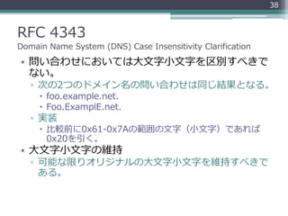 RFC 4343
Domain Name System (DNS) Case Insensitivity Clarification
• 問い合わせにおいては大文字小文字を区別すべきで
ない。
▫ 次の2つのドメイン名の問い合わせは同じ結果となる。
 foo.example.net.
 Foo.ExamplE.net.
▫ 実装
 比較前に0x61-0x7Aの範囲の文字（小文字）であれば
0x20を引く。
• 大文字小文字の維持
▫ 可能な限りオリジナルの大文字小文字を維持すべきで
ある。
38
 