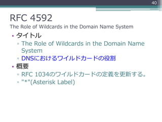 RFC 4592
The Role of Wildcards in the Domain Name System
• タイトル
▫ The Role of Wildcards in the Domain Name
System
▫ DNSにおけるワイルドカードの役割
• 概要
▫ RFC 1034のワイルドカードの定義を更新する。
▫ "*"(Asterisk Label)
40
 