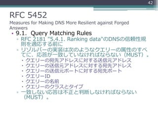 RFC 5452
Measures for Making DNS More Resilient against Forged
Answers
• 9.1. Query Matching Rules
▫ RFC 2181 "5.4.1. Ranking data"のDNSの信頼性規
則を適応する前に
▫ リゾルバーの実装は次のようなクエリーの属性のすべ
てに、応答が一致していなければならない（MUST）。
 クエリーの宛先アドレスに対する送信元アドレス
 クエリーの送信元アドレスに対する宛先アドレス
 クエリーの送信元ポートに対する宛先ポート
 クエリーID
 クエリーの名前
 クエリーのクラスとタイプ
▫ 一致しない応答は不正と判断しなければならない
（MUST）。
42
 