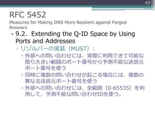 RFC 5452
Measures for Making DNS More Resilient against Forged
Answers
• 9.2. Extending the Q-ID Space by Using
Ports and Addresses
▫ リゾルバーの実装（MUST）:
 外部への問い合わせには、実際に利用できて可能な
限り大きい範囲のポート番号から予測不能な送信元
ポート番号を使う
 同時に複数の問い合わせが起こる場合には、複数の
異なる送信元ポート番号を使う
 外部への問い合わせには、全範囲（0-65535）を利
用して、予測不能な問い合わせIDを使う。
43
 