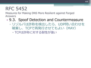 RFC 5452
Measures for Making DNS More Resilient against Forged
Answers
• 9.3. Spoof Detection and Countermeasure
▫ リゾルバは詐称を検出したら、UDP問い合わせを
破棄し、TCPで再発行させてもよい（MAY）
 TCPは詐称に対する耐性が強い
44
 