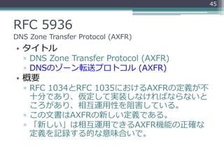 RFC 5936
DNS Zone Transfer Protocol (AXFR)
• タイトル
▫ DNS Zone Transfer Protocol (AXFR)
▫ DNSのゾーン転送プロトコル (AXFR)
• 概要
▫ RFC 1034とRFC 1035におけるAXFRの定義が不
十分であり、仮定して実装しなければならないと
ころがあり、相互運用性を阻害している。
▫ この文書はAXFRの新しい定義である。
▫ 「新しい」は相互運用できるAXFR機能の正確な
定義を記録する的な意味合いで。
45
 